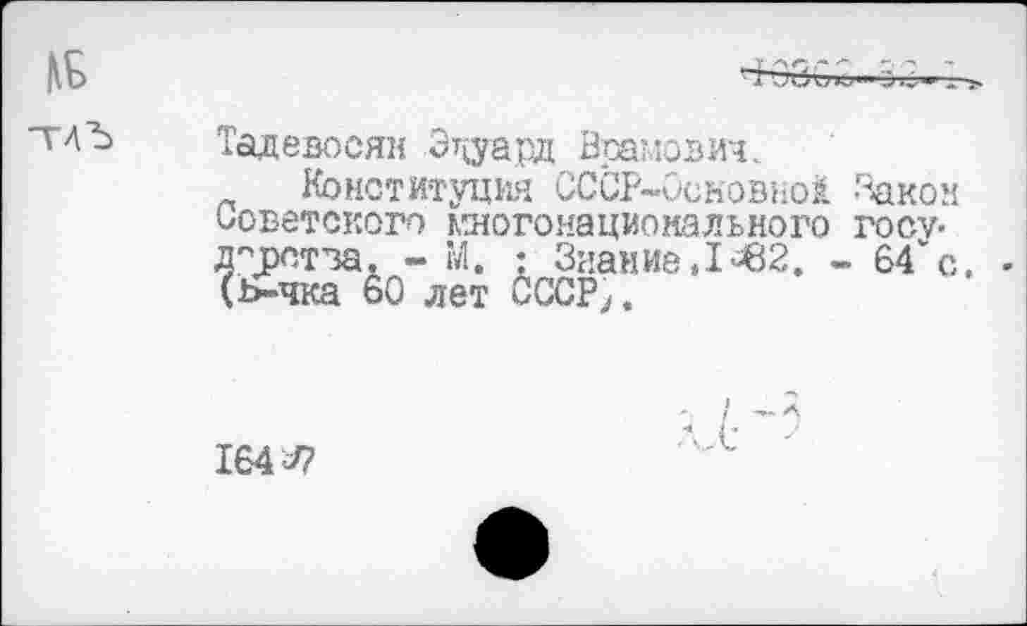 ﻿Тадевосян Эдуард Врамович.
Конституция СССР~0сновно1 Закон Советского многонационального госу-д°д)птва. - М. : Знание »1*^2. - 64" с. (ь-чка 60 лет СССР,,
164^